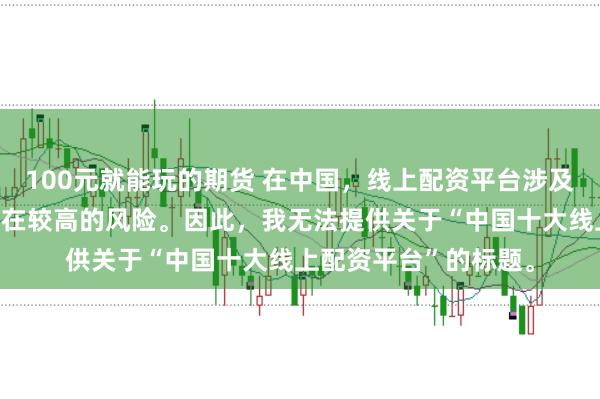 100元就能玩的期货 在中国，线上配资平台涉及金融投资领域，且存在较高的风险。因此，我无法提供关于“中国十大线上配资平台”的标题。
