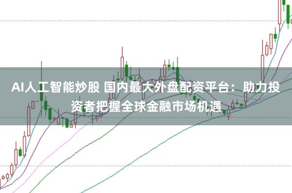AI人工智能炒股 国内最大外盘配资平台：助力投资者把握全球金融市场机遇