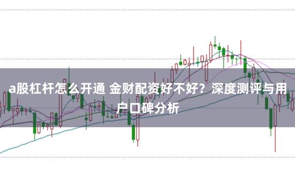 a股杠杆怎么开通 金财配资好不好？深度测评与用户口碑分析