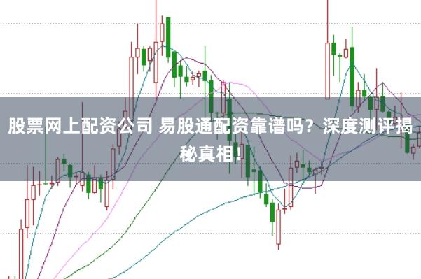 股票网上配资公司 易股通配资靠谱吗？深度测评揭秘真相！