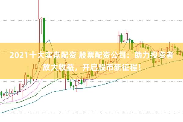 2021十大实盘配资 股票配资公司：助力投资者放大收益，开启股市新征程！