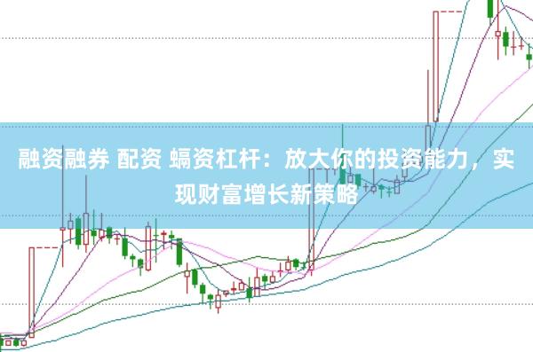 融资融券 配资 螎资杠杆：放大你的投资能力，实现财富增长新策略