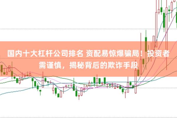 国内十大杠杆公司排名 资配易惊爆骗局！投资者需谨慎，揭秘背后的欺诈手段