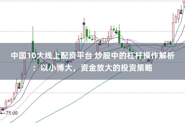 中国10大线上配资平台 炒股中的杠杆操作解析：以小博大，资金放大的投资策略