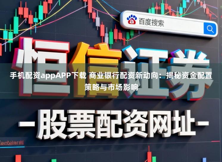 手机配资appAPP下载 商业银行配资新动向：揭秘资金配置策略与市场影响