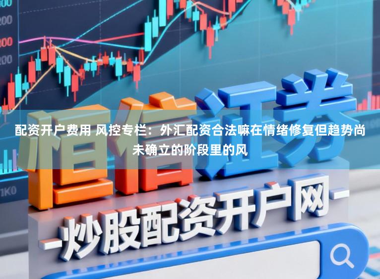 配资开户费用 风控专栏：外汇配资合法嘛在情绪修复但趋势尚未确立的阶段里的风