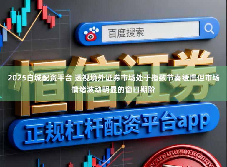 2025白城配资平台 透视境外证券市场处于指数节奏缓慢但市场情绪波动明显的窗口期阶