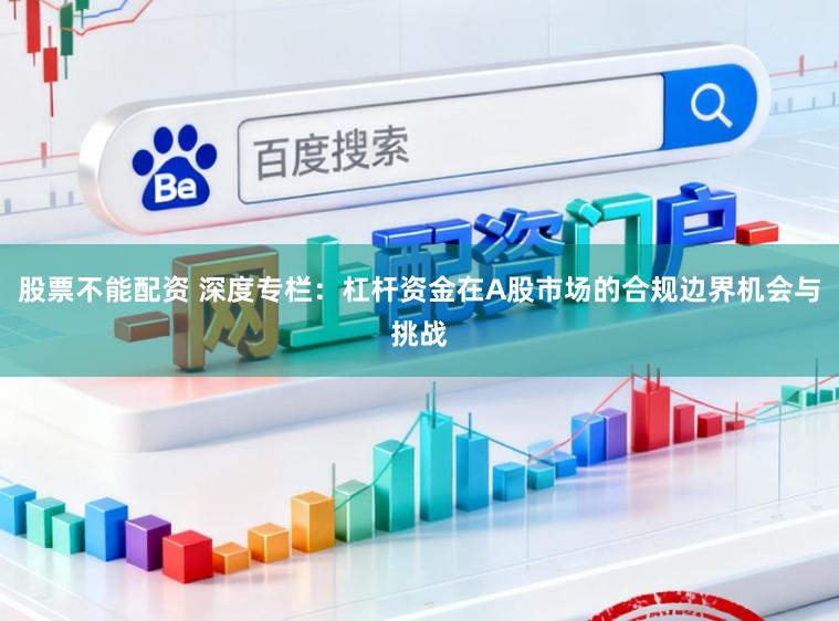股票不能配资 深度专栏：杠杆资金在A股市场的合规边界机会与挑战